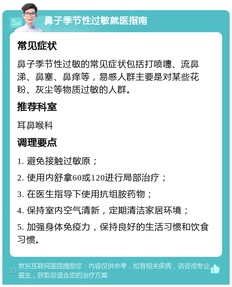 鼻子季节性过敏就医指南 常见症状 鼻子季节性过敏的常见症状包括打喷嚏、流鼻涕、鼻塞、鼻痒等，易感人群主要是对某些花粉、灰尘等物质过敏的人群。 推荐科室 耳鼻喉科 调理要点 1. 避免接触过敏原； 2. 使用内舒拿60或120进行局部治疗； 3. 在医生指导下使用抗组胺药物； 4. 保持室内空气清新，定期清洁家居环境； 5. 加强身体免疫力，保持良好的生活习惯和饮食习惯。