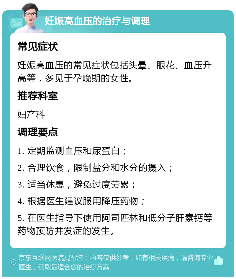 妊娠高血压的治疗与调理 常见症状 妊娠高血压的常见症状包括头晕、眼花、血压升高等，多见于孕晚期的女性。 推荐科室 妇产科 调理要点 1. 定期监测血压和尿蛋白； 2. 合理饮食，限制盐分和水分的摄入； 3. 适当休息，避免过度劳累； 4. 根据医生建议服用降压药物； 5. 在医生指导下使用阿司匹林和低分子肝素钙等药物预防并发症的发生。