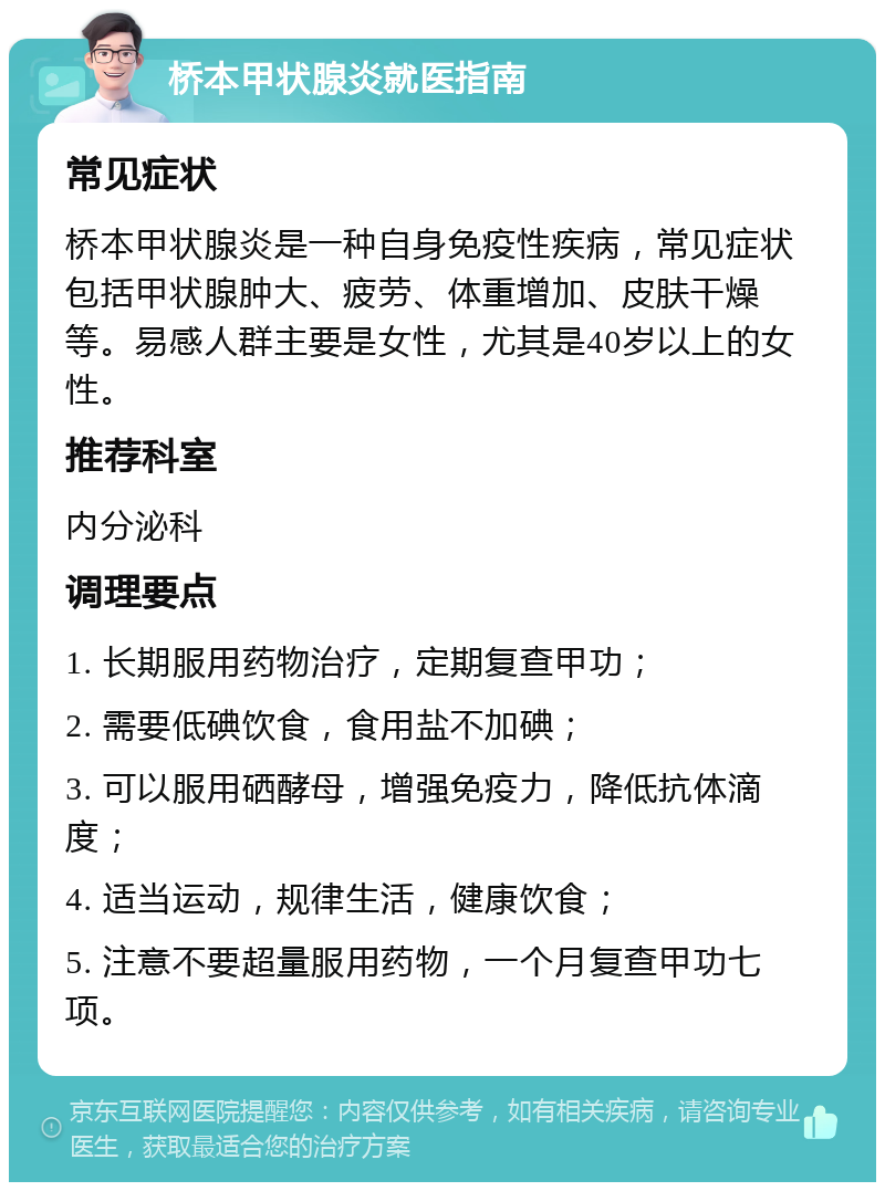 桥本甲状腺炎就医指南 常见症状 桥本甲状腺炎是一种自身免疫性疾病，常见症状包括甲状腺肿大、疲劳、体重增加、皮肤干燥等。易感人群主要是女性，尤其是40岁以上的女性。 推荐科室 内分泌科 调理要点 1. 长期服用药物治疗，定期复查甲功； 2. 需要低碘饮食，食用盐不加碘； 3. 可以服用硒酵母，增强免疫力，降低抗体滴度； 4. 适当运动，规律生活，健康饮食； 5. 注意不要超量服用药物，一个月复查甲功七项。