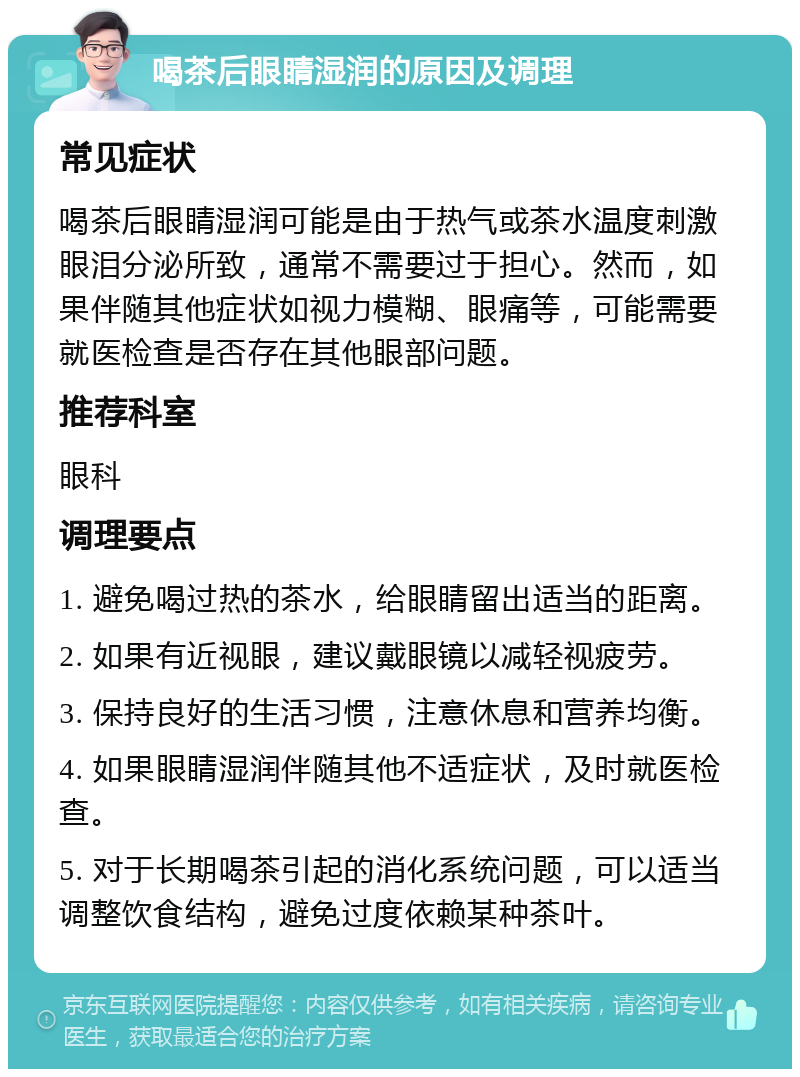 喝茶后眼睛湿润的原因及调理 常见症状 喝茶后眼睛湿润可能是由于热气或茶水温度刺激眼泪分泌所致，通常不需要过于担心。然而，如果伴随其他症状如视力模糊、眼痛等，可能需要就医检查是否存在其他眼部问题。 推荐科室 眼科 调理要点 1. 避免喝过热的茶水，给眼睛留出适当的距离。 2. 如果有近视眼，建议戴眼镜以减轻视疲劳。 3. 保持良好的生活习惯，注意休息和营养均衡。 4. 如果眼睛湿润伴随其他不适症状，及时就医检查。 5. 对于长期喝茶引起的消化系统问题，可以适当调整饮食结构，避免过度依赖某种茶叶。