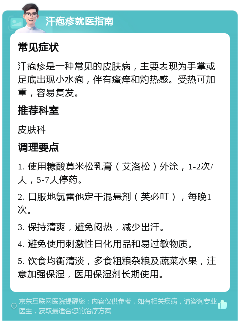 汗疱疹就医指南 常见症状 汗疱疹是一种常见的皮肤病，主要表现为手掌或足底出现小水疱，伴有瘙痒和灼热感。受热可加重，容易复发。 推荐科室 皮肤科 调理要点 1. 使用糠酸莫米松乳膏（艾洛松）外涂，1-2次/天，5-7天停药。 2. 口服地氯雷他定干混悬剂（芙必叮），每晚1次。 3. 保持清爽，避免闷热，减少出汗。 4. 避免使用刺激性日化用品和易过敏物质。 5. 饮食均衡清淡，多食粗粮杂粮及蔬菜水果，注意加强保湿，医用保湿剂长期使用。