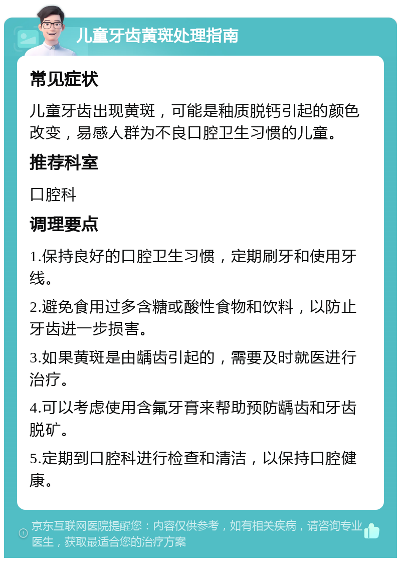 儿童牙齿黄斑处理指南 常见症状 儿童牙齿出现黄斑，可能是釉质脱钙引起的颜色改变，易感人群为不良口腔卫生习惯的儿童。 推荐科室 口腔科 调理要点 1.保持良好的口腔卫生习惯，定期刷牙和使用牙线。 2.避免食用过多含糖或酸性食物和饮料，以防止牙齿进一步损害。 3.如果黄斑是由龋齿引起的，需要及时就医进行治疗。 4.可以考虑使用含氟牙膏来帮助预防龋齿和牙齿脱矿。 5.定期到口腔科进行检查和清洁，以保持口腔健康。