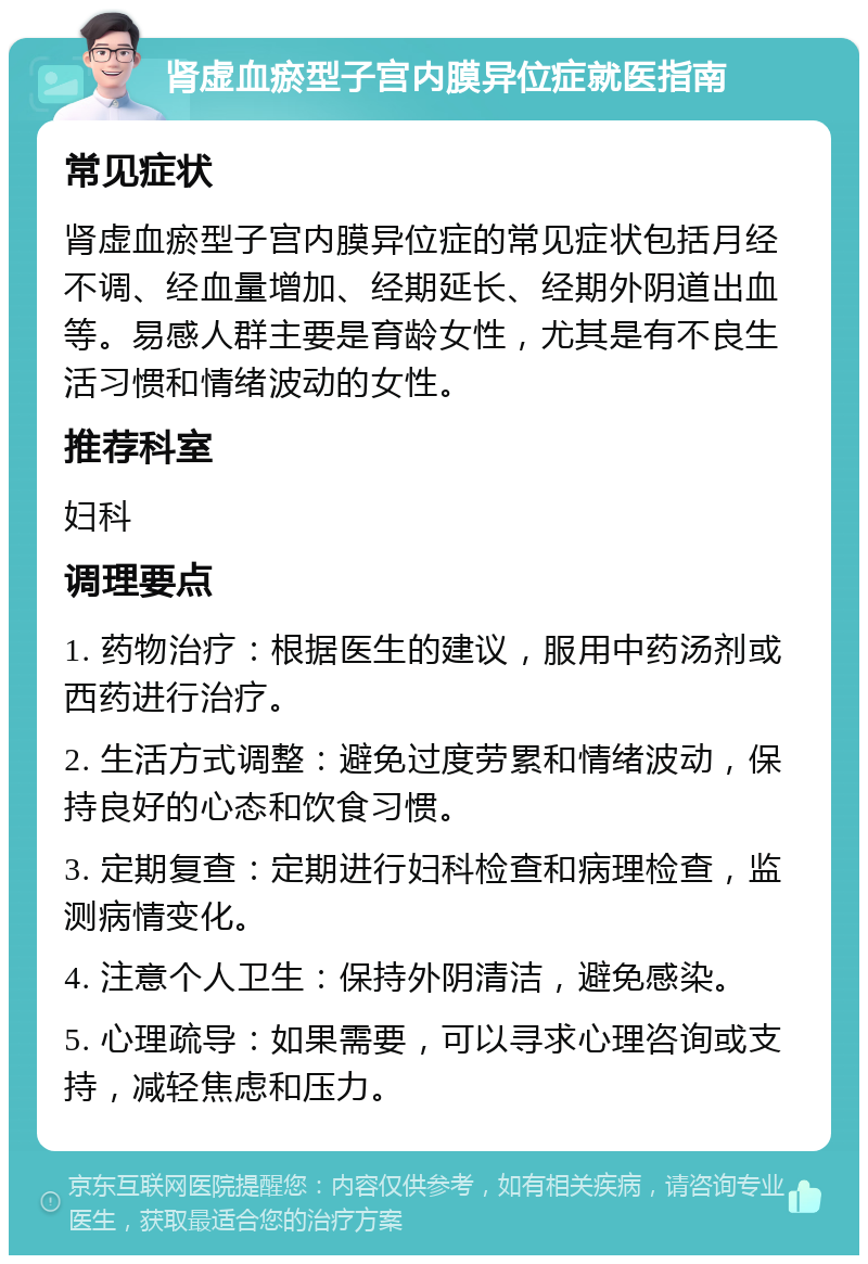 肾虚血瘀型子宫内膜异位症就医指南 常见症状 肾虚血瘀型子宫内膜异位症的常见症状包括月经不调、经血量增加、经期延长、经期外阴道出血等。易感人群主要是育龄女性，尤其是有不良生活习惯和情绪波动的女性。 推荐科室 妇科 调理要点 1. 药物治疗：根据医生的建议，服用中药汤剂或西药进行治疗。 2. 生活方式调整：避免过度劳累和情绪波动，保持良好的心态和饮食习惯。 3. 定期复查：定期进行妇科检查和病理检查，监测病情变化。 4. 注意个人卫生：保持外阴清洁，避免感染。 5. 心理疏导：如果需要，可以寻求心理咨询或支持，减轻焦虑和压力。