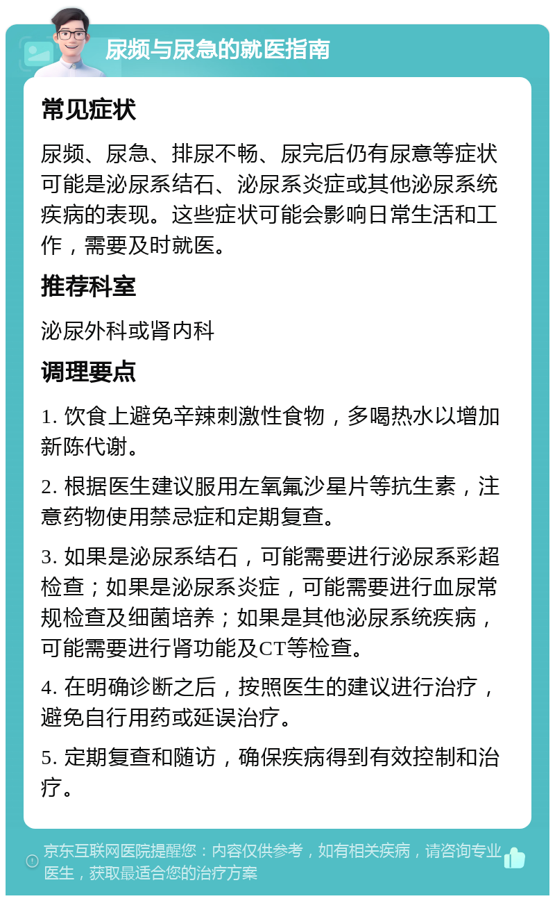 尿频与尿急的就医指南 常见症状 尿频、尿急、排尿不畅、尿完后仍有尿意等症状可能是泌尿系结石、泌尿系炎症或其他泌尿系统疾病的表现。这些症状可能会影响日常生活和工作，需要及时就医。 推荐科室 泌尿外科或肾内科 调理要点 1. 饮食上避免辛辣刺激性食物，多喝热水以增加新陈代谢。 2. 根据医生建议服用左氧氟沙星片等抗生素，注意药物使用禁忌症和定期复查。 3. 如果是泌尿系结石，可能需要进行泌尿系彩超检查；如果是泌尿系炎症，可能需要进行血尿常规检查及细菌培养；如果是其他泌尿系统疾病，可能需要进行肾功能及CT等检查。 4. 在明确诊断之后，按照医生的建议进行治疗，避免自行用药或延误治疗。 5. 定期复查和随访，确保疾病得到有效控制和治疗。