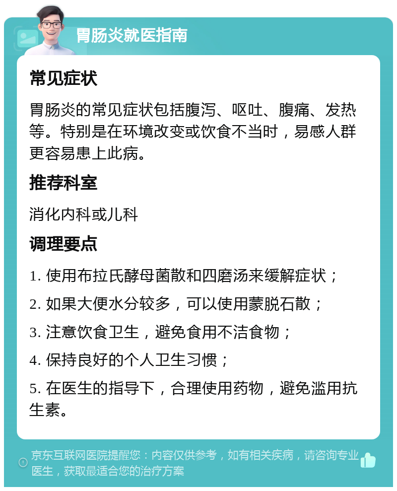 胃肠炎就医指南 常见症状 胃肠炎的常见症状包括腹泻、呕吐、腹痛、发热等。特别是在环境改变或饮食不当时，易感人群更容易患上此病。 推荐科室 消化内科或儿科 调理要点 1. 使用布拉氏酵母菌散和四磨汤来缓解症状； 2. 如果大便水分较多，可以使用蒙脱石散； 3. 注意饮食卫生，避免食用不洁食物； 4. 保持良好的个人卫生习惯； 5. 在医生的指导下，合理使用药物，避免滥用抗生素。