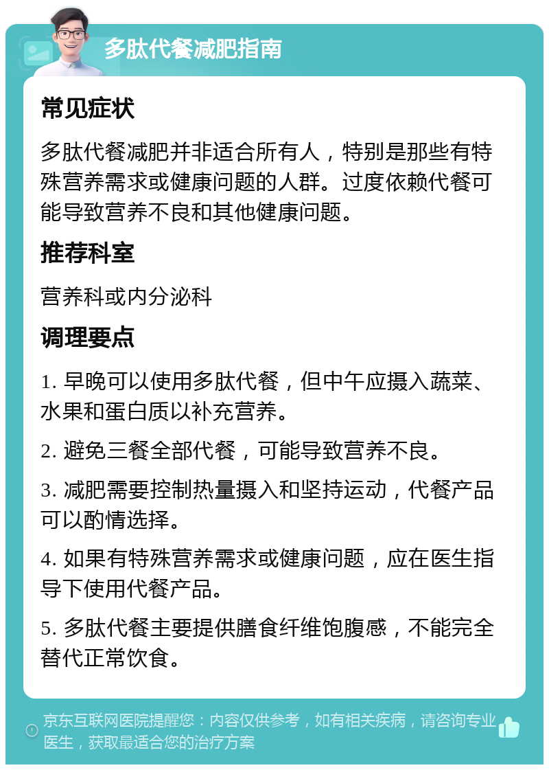 多肽代餐减肥指南 常见症状 多肽代餐减肥并非适合所有人，特别是那些有特殊营养需求或健康问题的人群。过度依赖代餐可能导致营养不良和其他健康问题。 推荐科室 营养科或内分泌科 调理要点 1. 早晚可以使用多肽代餐，但中午应摄入蔬菜、水果和蛋白质以补充营养。 2. 避免三餐全部代餐，可能导致营养不良。 3. 减肥需要控制热量摄入和坚持运动，代餐产品可以酌情选择。 4. 如果有特殊营养需求或健康问题，应在医生指导下使用代餐产品。 5. 多肽代餐主要提供膳食纤维饱腹感，不能完全替代正常饮食。