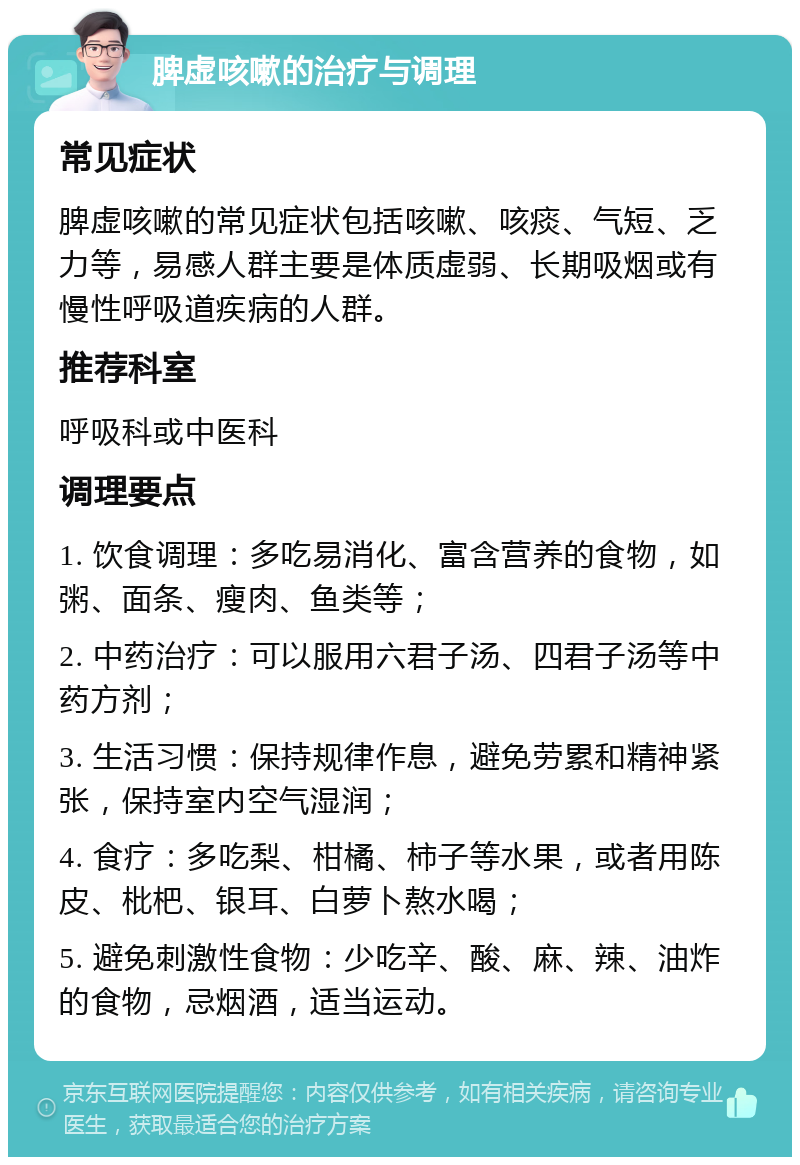 脾虚咳嗽的治疗与调理 常见症状 脾虚咳嗽的常见症状包括咳嗽、咳痰、气短、乏力等，易感人群主要是体质虚弱、长期吸烟或有慢性呼吸道疾病的人群。 推荐科室 呼吸科或中医科 调理要点 1. 饮食调理：多吃易消化、富含营养的食物，如粥、面条、瘦肉、鱼类等； 2. 中药治疗：可以服用六君子汤、四君子汤等中药方剂； 3. 生活习惯：保持规律作息，避免劳累和精神紧张，保持室内空气湿润； 4. 食疗：多吃梨、柑橘、柿子等水果，或者用陈皮、枇杷、银耳、白萝卜熬水喝； 5. 避免刺激性食物：少吃辛、酸、麻、辣、油炸的食物，忌烟酒，适当运动。