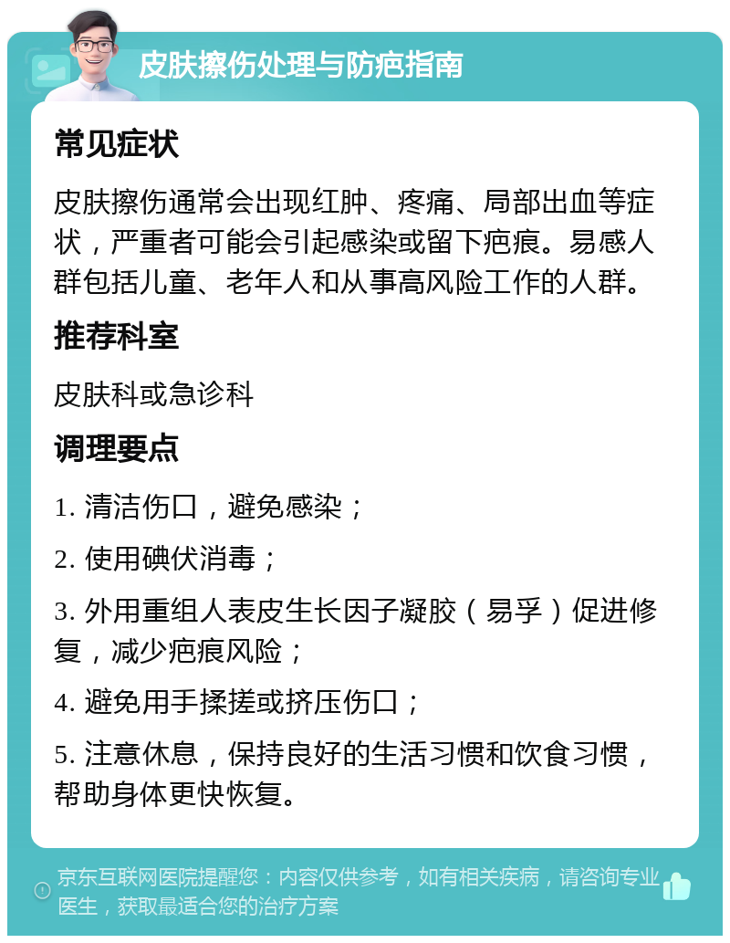 皮肤擦伤处理与防疤指南 常见症状 皮肤擦伤通常会出现红肿、疼痛、局部出血等症状，严重者可能会引起感染或留下疤痕。易感人群包括儿童、老年人和从事高风险工作的人群。 推荐科室 皮肤科或急诊科 调理要点 1. 清洁伤口，避免感染； 2. 使用碘伏消毒； 3. 外用重组人表皮生长因子凝胶（易孚）促进修复，减少疤痕风险； 4. 避免用手揉搓或挤压伤口； 5. 注意休息，保持良好的生活习惯和饮食习惯，帮助身体更快恢复。