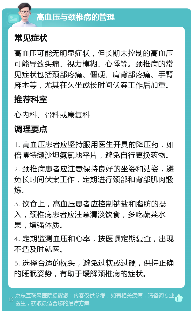 高血压与颈椎病的管理 常见症状 高血压可能无明显症状，但长期未控制的高血压可能导致头痛、视力模糊、心悸等。颈椎病的常见症状包括颈部疼痛、僵硬、肩背部疼痛、手臂麻木等，尤其在久坐或长时间伏案工作后加重。 推荐科室 心内科、骨科或康复科 调理要点 1. 高血压患者应坚持服用医生开具的降压药，如倍博特缬沙坦氨氯地平片，避免自行更换药物。 2. 颈椎病患者应注意保持良好的坐姿和站姿，避免长时间伏案工作，定期进行颈部和背部肌肉锻炼。 3. 饮食上，高血压患者应控制钠盐和脂肪的摄入，颈椎病患者应注意清淡饮食，多吃蔬菜水果，增强体质。 4. 定期监测血压和心率，按医嘱定期复查，出现不适及时就医。 5. 选择合适的枕头，避免过软或过硬，保持正确的睡眠姿势，有助于缓解颈椎病的症状。