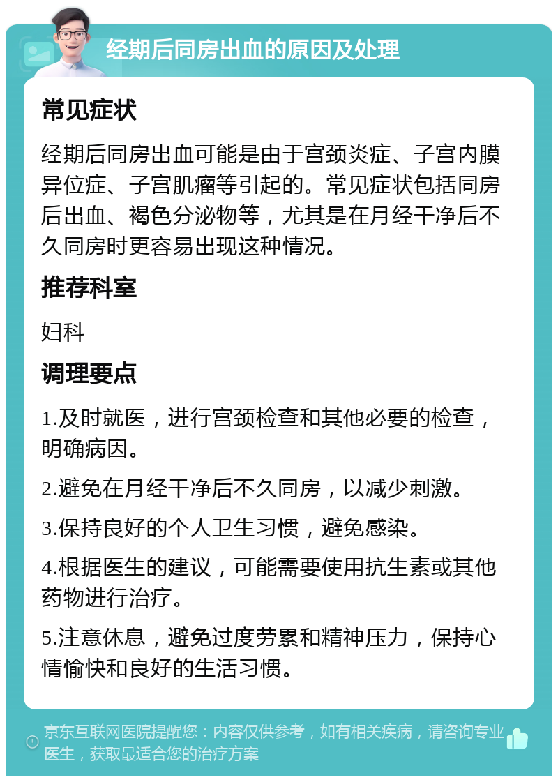 经期后同房出血的原因及处理 常见症状 经期后同房出血可能是由于宫颈炎症、子宫内膜异位症、子宫肌瘤等引起的。常见症状包括同房后出血、褐色分泌物等，尤其是在月经干净后不久同房时更容易出现这种情况。 推荐科室 妇科 调理要点 1.及时就医，进行宫颈检查和其他必要的检查，明确病因。 2.避免在月经干净后不久同房，以减少刺激。 3.保持良好的个人卫生习惯，避免感染。 4.根据医生的建议，可能需要使用抗生素或其他药物进行治疗。 5.注意休息，避免过度劳累和精神压力，保持心情愉快和良好的生活习惯。