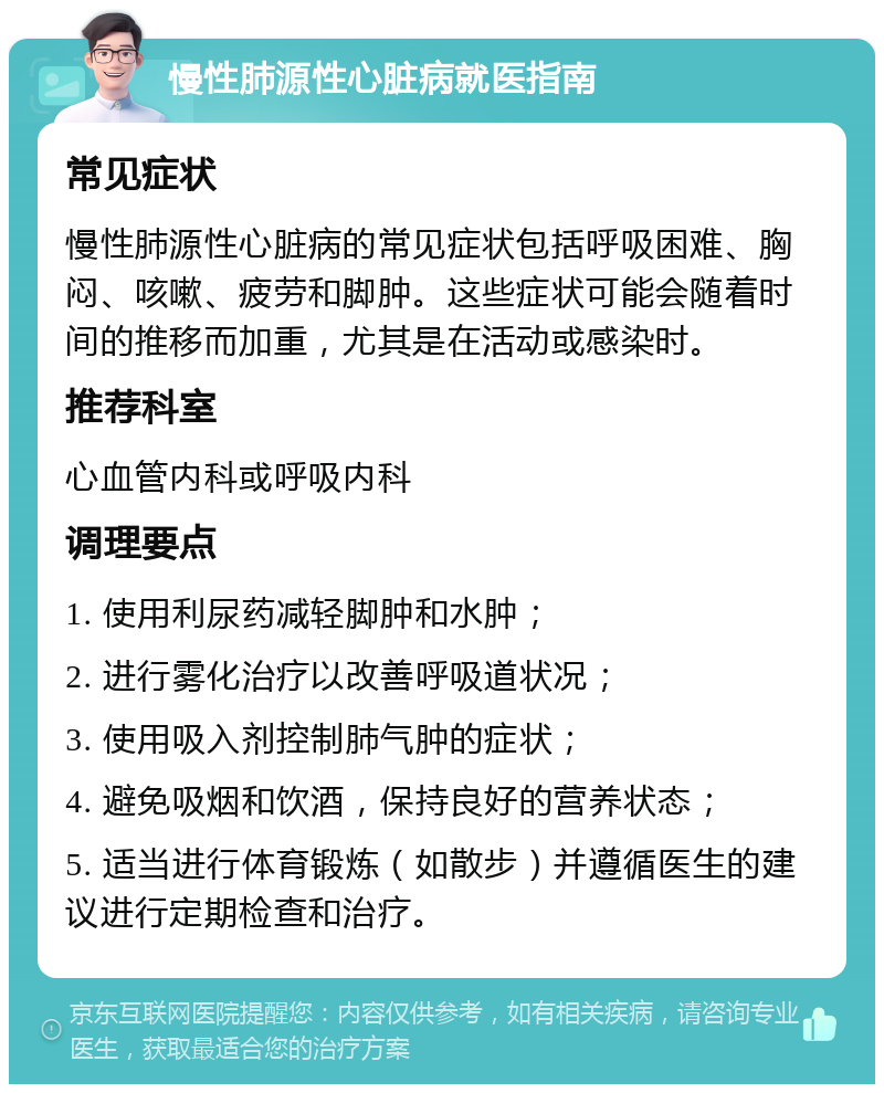 慢性肺源性心脏病就医指南 常见症状 慢性肺源性心脏病的常见症状包括呼吸困难、胸闷、咳嗽、疲劳和脚肿。这些症状可能会随着时间的推移而加重，尤其是在活动或感染时。 推荐科室 心血管内科或呼吸内科 调理要点 1. 使用利尿药减轻脚肿和水肿； 2. 进行雾化治疗以改善呼吸道状况； 3. 使用吸入剂控制肺气肿的症状； 4. 避免吸烟和饮酒，保持良好的营养状态； 5. 适当进行体育锻炼（如散步）并遵循医生的建议进行定期检查和治疗。