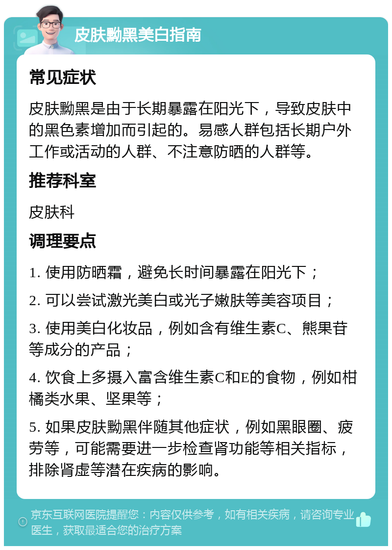 皮肤黝黑美白指南 常见症状 皮肤黝黑是由于长期暴露在阳光下，导致皮肤中的黑色素增加而引起的。易感人群包括长期户外工作或活动的人群、不注意防晒的人群等。 推荐科室 皮肤科 调理要点 1. 使用防晒霜，避免长时间暴露在阳光下； 2. 可以尝试激光美白或光子嫩肤等美容项目； 3. 使用美白化妆品，例如含有维生素C、熊果苷等成分的产品； 4. 饮食上多摄入富含维生素C和E的食物，例如柑橘类水果、坚果等； 5. 如果皮肤黝黑伴随其他症状，例如黑眼圈、疲劳等，可能需要进一步检查肾功能等相关指标，排除肾虚等潜在疾病的影响。