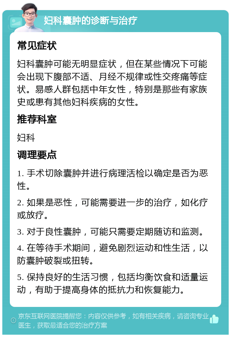 妇科囊肿的诊断与治疗 常见症状 妇科囊肿可能无明显症状，但在某些情况下可能会出现下腹部不适、月经不规律或性交疼痛等症状。易感人群包括中年女性，特别是那些有家族史或患有其他妇科疾病的女性。 推荐科室 妇科 调理要点 1. 手术切除囊肿并进行病理活检以确定是否为恶性。 2. 如果是恶性，可能需要进一步的治疗，如化疗或放疗。 3. 对于良性囊肿，可能只需要定期随访和监测。 4. 在等待手术期间，避免剧烈运动和性生活，以防囊肿破裂或扭转。 5. 保持良好的生活习惯，包括均衡饮食和适量运动，有助于提高身体的抵抗力和恢复能力。