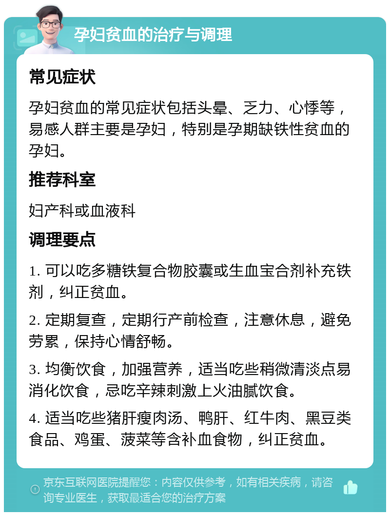 孕妇贫血的治疗与调理 常见症状 孕妇贫血的常见症状包括头晕、乏力、心悸等，易感人群主要是孕妇，特别是孕期缺铁性贫血的孕妇。 推荐科室 妇产科或血液科 调理要点 1. 可以吃多糖铁复合物胶囊或生血宝合剂补充铁剂，纠正贫血。 2. 定期复查，定期行产前检查，注意休息，避免劳累，保持心情舒畅。 3. 均衡饮食，加强营养，适当吃些稍微清淡点易消化饮食，忌吃辛辣刺激上火油腻饮食。 4. 适当吃些猪肝瘦肉汤、鸭肝、红牛肉、黑豆类食品、鸡蛋、菠菜等含补血食物，纠正贫血。