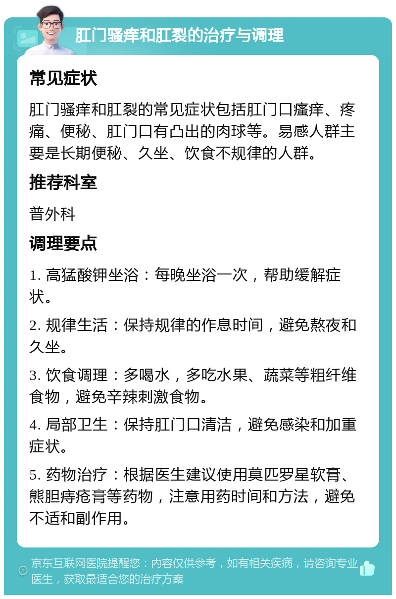 肛门骚痒和肛裂的治疗与调理 常见症状 肛门骚痒和肛裂的常见症状包括肛门口瘙痒、疼痛、便秘、肛门口有凸出的肉球等。易感人群主要是长期便秘、久坐、饮食不规律的人群。 推荐科室 普外科 调理要点 1. 高猛酸钾坐浴：每晚坐浴一次，帮助缓解症状。 2. 规律生活：保持规律的作息时间，避免熬夜和久坐。 3. 饮食调理：多喝水，多吃水果、蔬菜等粗纤维食物，避免辛辣刺激食物。 4. 局部卫生：保持肛门口清洁，避免感染和加重症状。 5. 药物治疗：根据医生建议使用莫匹罗星软膏、熊胆痔疮膏等药物，注意用药时间和方法，避免不适和副作用。