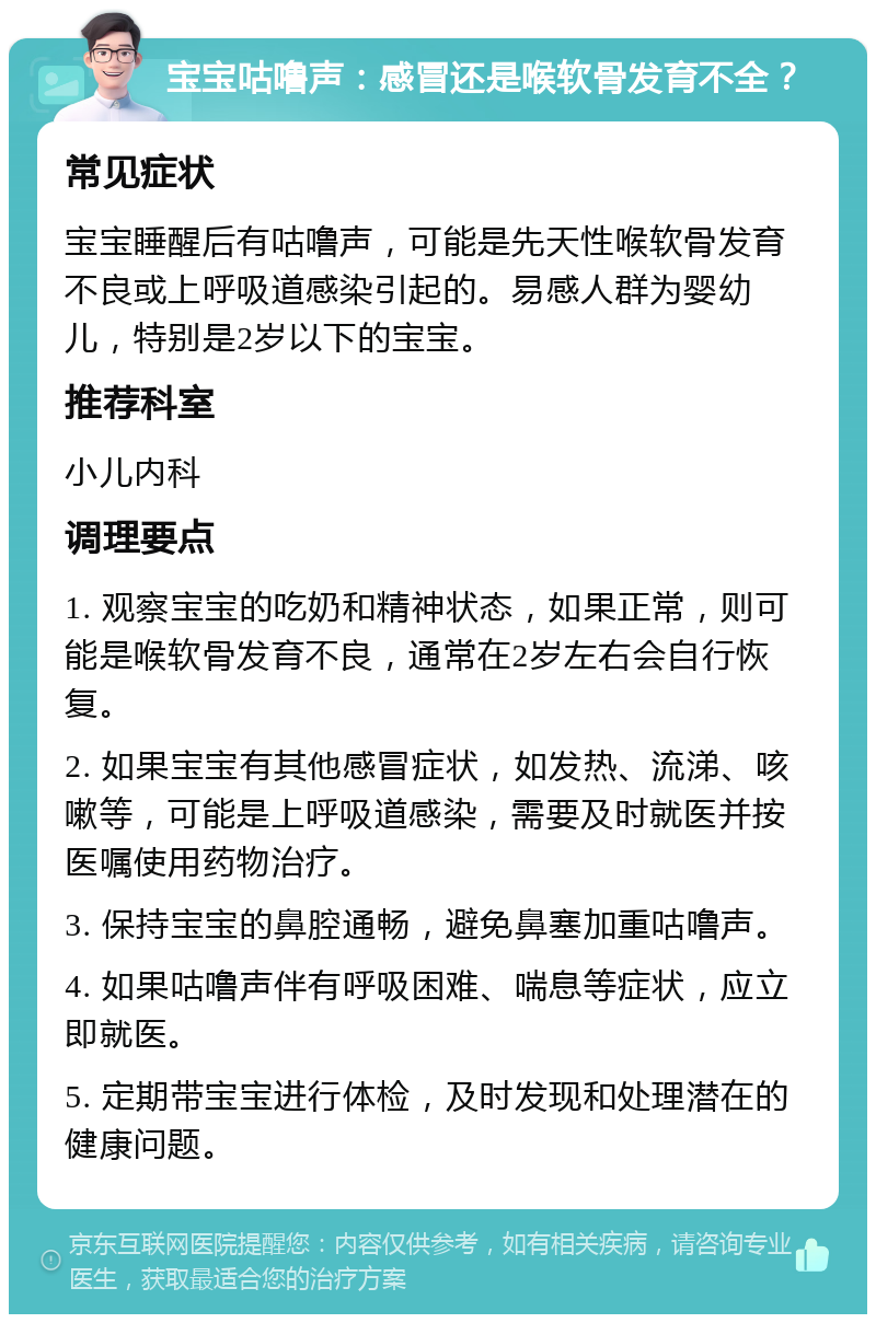 宝宝咕噜声：感冒还是喉软骨发育不全？ 常见症状 宝宝睡醒后有咕噜声，可能是先天性喉软骨发育不良或上呼吸道感染引起的。易感人群为婴幼儿，特别是2岁以下的宝宝。 推荐科室 小儿内科 调理要点 1. 观察宝宝的吃奶和精神状态，如果正常，则可能是喉软骨发育不良，通常在2岁左右会自行恢复。 2. 如果宝宝有其他感冒症状，如发热、流涕、咳嗽等，可能是上呼吸道感染，需要及时就医并按医嘱使用药物治疗。 3. 保持宝宝的鼻腔通畅，避免鼻塞加重咕噜声。 4. 如果咕噜声伴有呼吸困难、喘息等症状，应立即就医。 5. 定期带宝宝进行体检，及时发现和处理潜在的健康问题。