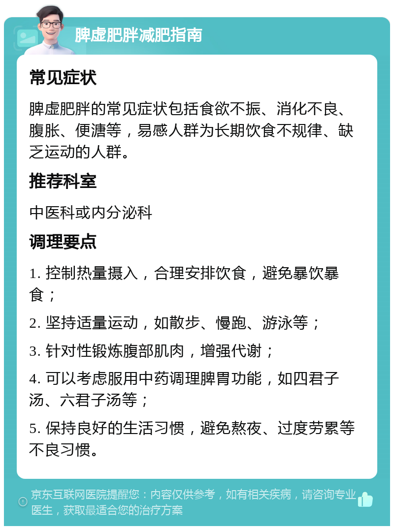 脾虚肥胖减肥指南 常见症状 脾虚肥胖的常见症状包括食欲不振、消化不良、腹胀、便溏等，易感人群为长期饮食不规律、缺乏运动的人群。 推荐科室 中医科或内分泌科 调理要点 1. 控制热量摄入，合理安排饮食，避免暴饮暴食； 2. 坚持适量运动，如散步、慢跑、游泳等； 3. 针对性锻炼腹部肌肉，增强代谢； 4. 可以考虑服用中药调理脾胃功能，如四君子汤、六君子汤等； 5. 保持良好的生活习惯，避免熬夜、过度劳累等不良习惯。