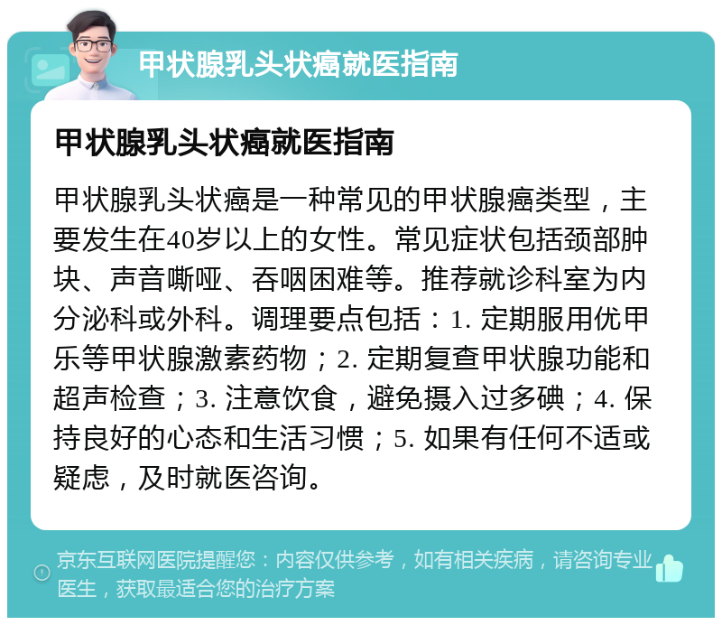 甲状腺乳头状癌就医指南 甲状腺乳头状癌就医指南 甲状腺乳头状癌是一种常见的甲状腺癌类型，主要发生在40岁以上的女性。常见症状包括颈部肿块、声音嘶哑、吞咽困难等。推荐就诊科室为内分泌科或外科。调理要点包括：1. 定期服用优甲乐等甲状腺激素药物；2. 定期复查甲状腺功能和超声检查；3. 注意饮食，避免摄入过多碘；4. 保持良好的心态和生活习惯；5. 如果有任何不适或疑虑，及时就医咨询。