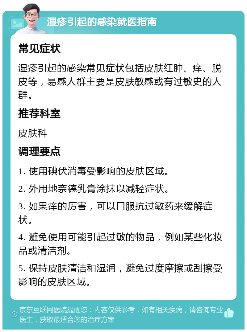 湿疹引起的感染就医指南 常见症状 湿疹引起的感染常见症状包括皮肤红肿、痒、脱皮等，易感人群主要是皮肤敏感或有过敏史的人群。 推荐科室 皮肤科 调理要点 1. 使用碘伏消毒受影响的皮肤区域。 2. 外用地奈德乳膏涂抹以减轻症状。 3. 如果痒的厉害，可以口服抗过敏药来缓解症状。 4. 避免使用可能引起过敏的物品，例如某些化妆品或清洁剂。 5. 保持皮肤清洁和湿润，避免过度摩擦或刮擦受影响的皮肤区域。