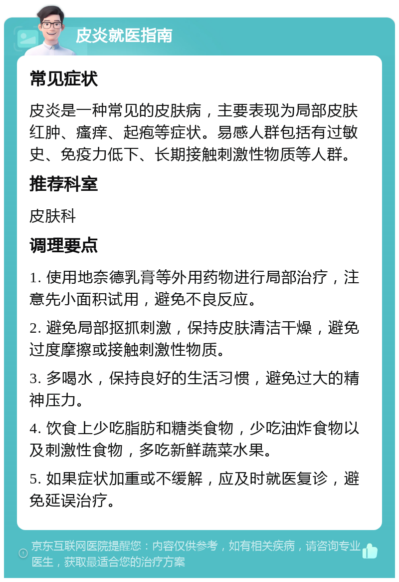 皮炎就医指南 常见症状 皮炎是一种常见的皮肤病，主要表现为局部皮肤红肿、瘙痒、起疱等症状。易感人群包括有过敏史、免疫力低下、长期接触刺激性物质等人群。 推荐科室 皮肤科 调理要点 1. 使用地奈德乳膏等外用药物进行局部治疗，注意先小面积试用，避免不良反应。 2. 避免局部抠抓刺激，保持皮肤清洁干燥，避免过度摩擦或接触刺激性物质。 3. 多喝水，保持良好的生活习惯，避免过大的精神压力。 4. 饮食上少吃脂肪和糖类食物，少吃油炸食物以及刺激性食物，多吃新鲜蔬菜水果。 5. 如果症状加重或不缓解，应及时就医复诊，避免延误治疗。