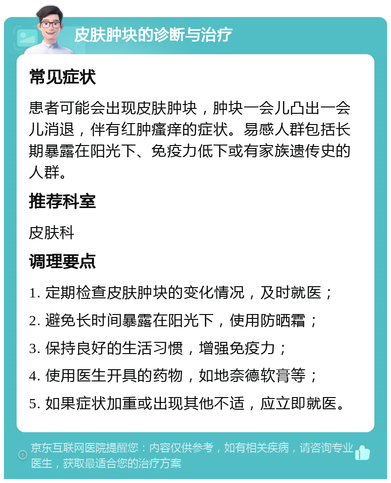 皮肤肿块的诊断与治疗 常见症状 患者可能会出现皮肤肿块，肿块一会儿凸出一会儿消退，伴有红肿瘙痒的症状。易感人群包括长期暴露在阳光下、免疫力低下或有家族遗传史的人群。 推荐科室 皮肤科 调理要点 1. 定期检查皮肤肿块的变化情况，及时就医； 2. 避免长时间暴露在阳光下，使用防晒霜； 3. 保持良好的生活习惯，增强免疫力； 4. 使用医生开具的药物，如地奈德软膏等； 5. 如果症状加重或出现其他不适，应立即就医。