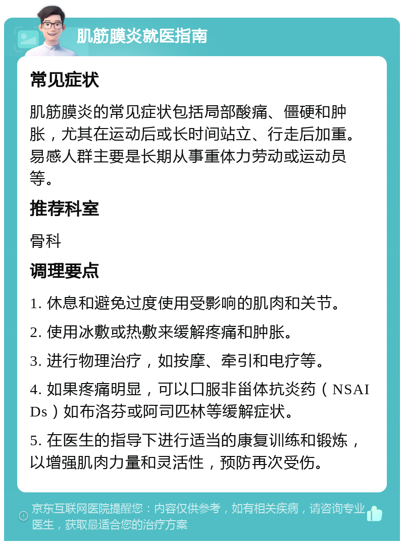 肌筋膜炎就医指南 常见症状 肌筋膜炎的常见症状包括局部酸痛、僵硬和肿胀，尤其在运动后或长时间站立、行走后加重。易感人群主要是长期从事重体力劳动或运动员等。 推荐科室 骨科 调理要点 1. 休息和避免过度使用受影响的肌肉和关节。 2. 使用冰敷或热敷来缓解疼痛和肿胀。 3. 进行物理治疗，如按摩、牵引和电疗等。 4. 如果疼痛明显，可以口服非甾体抗炎药（NSAIDs）如布洛芬或阿司匹林等缓解症状。 5. 在医生的指导下进行适当的康复训练和锻炼，以增强肌肉力量和灵活性，预防再次受伤。