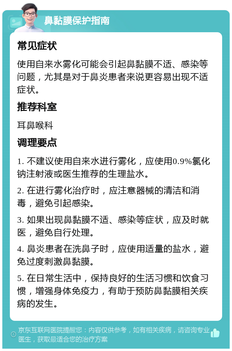 鼻黏膜保护指南 常见症状 使用自来水雾化可能会引起鼻黏膜不适、感染等问题，尤其是对于鼻炎患者来说更容易出现不适症状。 推荐科室 耳鼻喉科 调理要点 1. 不建议使用自来水进行雾化，应使用0.9%氯化钠注射液或医生推荐的生理盐水。 2. 在进行雾化治疗时，应注意器械的清洁和消毒，避免引起感染。 3. 如果出现鼻黏膜不适、感染等症状，应及时就医，避免自行处理。 4. 鼻炎患者在洗鼻子时，应使用适量的盐水，避免过度刺激鼻黏膜。 5. 在日常生活中，保持良好的生活习惯和饮食习惯，增强身体免疫力，有助于预防鼻黏膜相关疾病的发生。