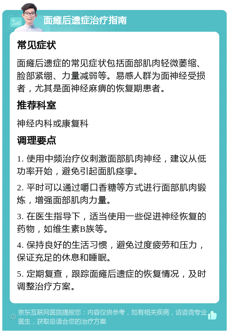 面瘫后遗症治疗指南 常见症状 面瘫后遗症的常见症状包括面部肌肉轻微萎缩、脸部紧绷、力量减弱等。易感人群为面神经受损者，尤其是面神经麻痹的恢复期患者。 推荐科室 神经内科或康复科 调理要点 1. 使用中频治疗仪刺激面部肌肉神经，建议从低功率开始，避免引起面肌痉挛。 2. 平时可以通过嚼口香糖等方式进行面部肌肉锻炼，增强面部肌肉力量。 3. 在医生指导下，适当使用一些促进神经恢复的药物，如维生素B族等。 4. 保持良好的生活习惯，避免过度疲劳和压力，保证充足的休息和睡眠。 5. 定期复查，跟踪面瘫后遗症的恢复情况，及时调整治疗方案。