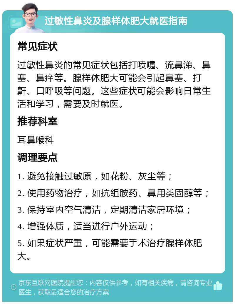 过敏性鼻炎及腺样体肥大就医指南 常见症状 过敏性鼻炎的常见症状包括打喷嚏、流鼻涕、鼻塞、鼻痒等。腺样体肥大可能会引起鼻塞、打鼾、口呼吸等问题。这些症状可能会影响日常生活和学习，需要及时就医。 推荐科室 耳鼻喉科 调理要点 1. 避免接触过敏原，如花粉、灰尘等； 2. 使用药物治疗，如抗组胺药、鼻用类固醇等； 3. 保持室内空气清洁，定期清洁家居环境； 4. 增强体质，适当进行户外运动； 5. 如果症状严重，可能需要手术治疗腺样体肥大。