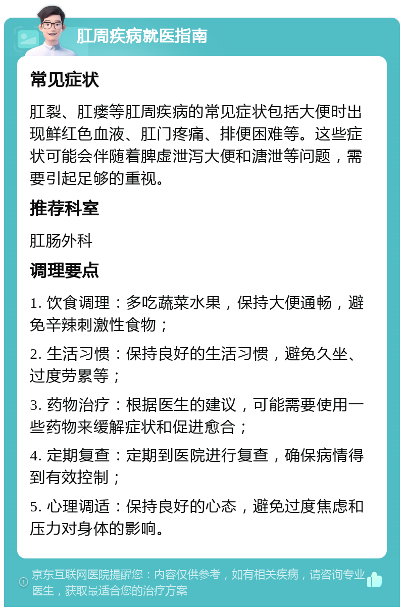 肛周疾病就医指南 常见症状 肛裂、肛瘘等肛周疾病的常见症状包括大便时出现鲜红色血液、肛门疼痛、排便困难等。这些症状可能会伴随着脾虚泄泻大便和溏泄等问题，需要引起足够的重视。 推荐科室 肛肠外科 调理要点 1. 饮食调理：多吃蔬菜水果，保持大便通畅，避免辛辣刺激性食物； 2. 生活习惯：保持良好的生活习惯，避免久坐、过度劳累等； 3. 药物治疗：根据医生的建议，可能需要使用一些药物来缓解症状和促进愈合； 4. 定期复查：定期到医院进行复查，确保病情得到有效控制； 5. 心理调适：保持良好的心态，避免过度焦虑和压力对身体的影响。