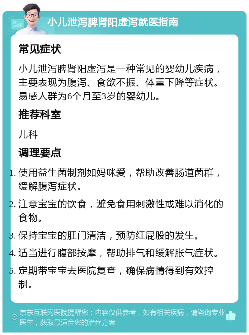 小儿泄泻脾肾阳虚泻就医指南 常见症状 小儿泄泻脾肾阳虚泻是一种常见的婴幼儿疾病，主要表现为腹泻、食欲不振、体重下降等症状。易感人群为6个月至3岁的婴幼儿。 推荐科室 儿科 调理要点 使用益生菌制剂如妈咪爱，帮助改善肠道菌群，缓解腹泻症状。 注意宝宝的饮食，避免食用刺激性或难以消化的食物。 保持宝宝的肛门清洁，预防红屁股的发生。 适当进行腹部按摩，帮助排气和缓解胀气症状。 定期带宝宝去医院复查，确保病情得到有效控制。