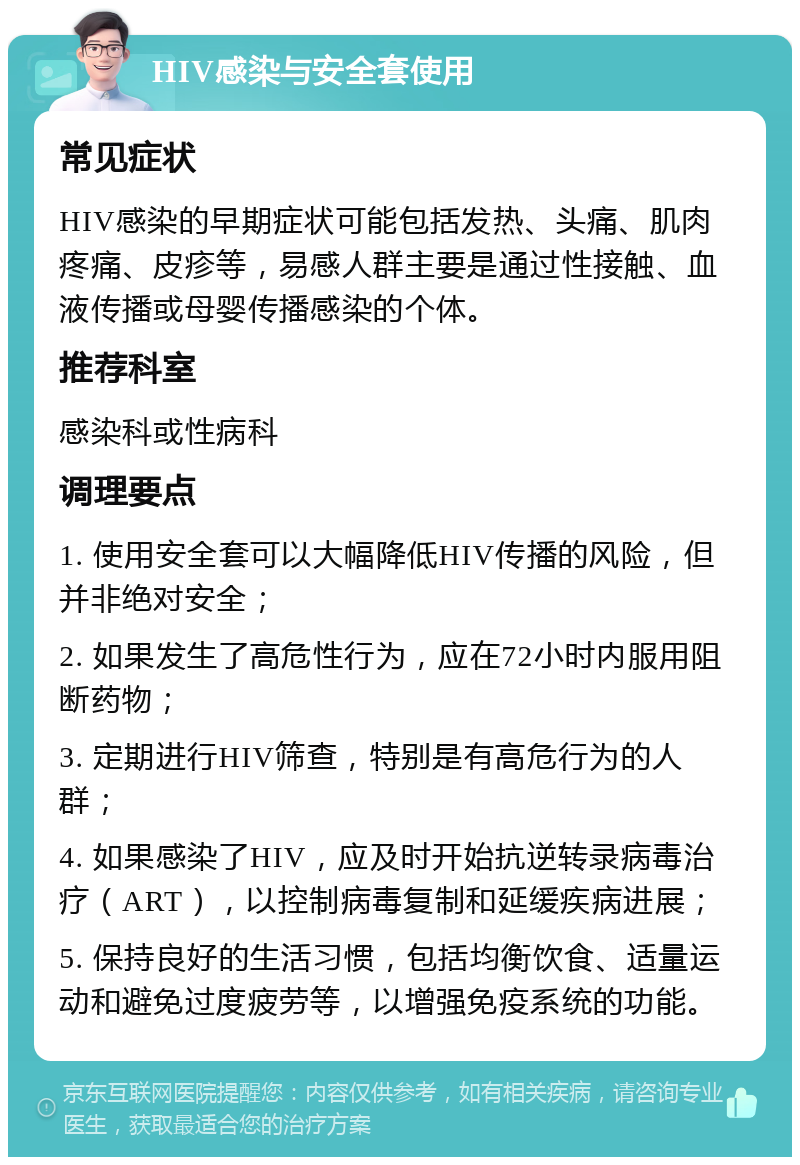 HIV感染与安全套使用 常见症状 HIV感染的早期症状可能包括发热、头痛、肌肉疼痛、皮疹等，易感人群主要是通过性接触、血液传播或母婴传播感染的个体。 推荐科室 感染科或性病科 调理要点 1. 使用安全套可以大幅降低HIV传播的风险，但并非绝对安全； 2. 如果发生了高危性行为，应在72小时内服用阻断药物； 3. 定期进行HIV筛查，特别是有高危行为的人群； 4. 如果感染了HIV，应及时开始抗逆转录病毒治疗（ART），以控制病毒复制和延缓疾病进展； 5. 保持良好的生活习惯，包括均衡饮食、适量运动和避免过度疲劳等，以增强免疫系统的功能。