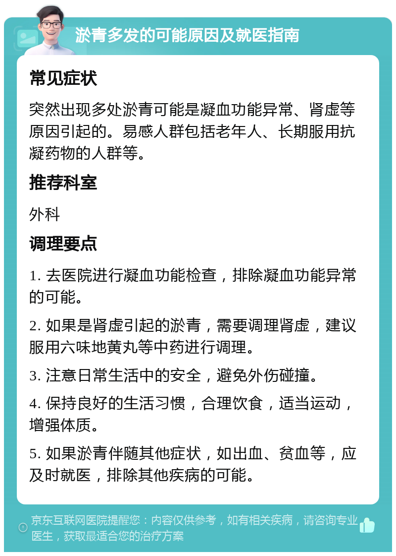 淤青多发的可能原因及就医指南 常见症状 突然出现多处淤青可能是凝血功能异常、肾虚等原因引起的。易感人群包括老年人、长期服用抗凝药物的人群等。 推荐科室 外科 调理要点 1. 去医院进行凝血功能检查，排除凝血功能异常的可能。 2. 如果是肾虚引起的淤青，需要调理肾虚，建议服用六味地黄丸等中药进行调理。 3. 注意日常生活中的安全，避免外伤碰撞。 4. 保持良好的生活习惯，合理饮食，适当运动，增强体质。 5. 如果淤青伴随其他症状，如出血、贫血等，应及时就医，排除其他疾病的可能。