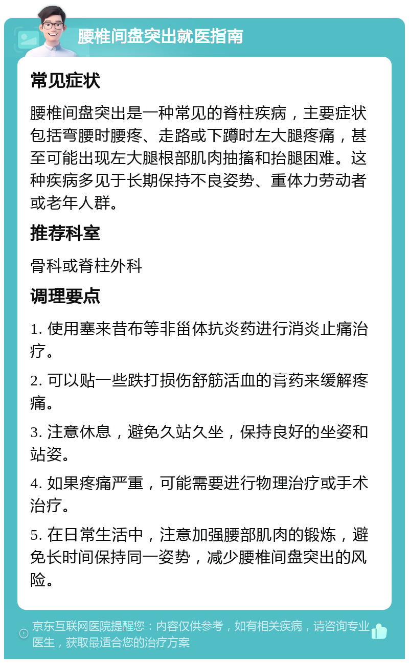 腰椎间盘突出就医指南 常见症状 腰椎间盘突出是一种常见的脊柱疾病，主要症状包括弯腰时腰疼、走路或下蹲时左大腿疼痛，甚至可能出现左大腿根部肌肉抽搐和抬腿困难。这种疾病多见于长期保持不良姿势、重体力劳动者或老年人群。 推荐科室 骨科或脊柱外科 调理要点 1. 使用塞来昔布等非甾体抗炎药进行消炎止痛治疗。 2. 可以贴一些跌打损伤舒筋活血的膏药来缓解疼痛。 3. 注意休息，避免久站久坐，保持良好的坐姿和站姿。 4. 如果疼痛严重，可能需要进行物理治疗或手术治疗。 5. 在日常生活中，注意加强腰部肌肉的锻炼，避免长时间保持同一姿势，减少腰椎间盘突出的风险。