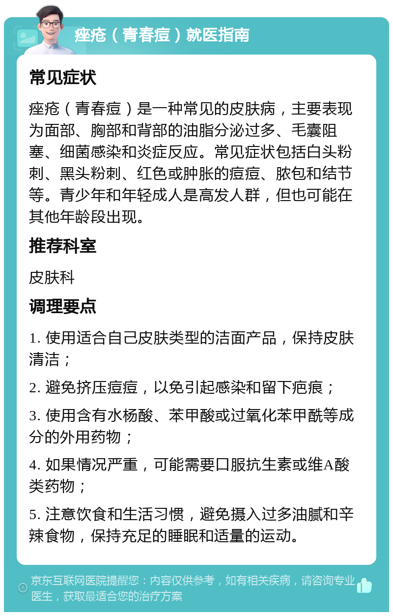 痤疮（青春痘）就医指南 常见症状 痤疮（青春痘）是一种常见的皮肤病，主要表现为面部、胸部和背部的油脂分泌过多、毛囊阻塞、细菌感染和炎症反应。常见症状包括白头粉刺、黑头粉刺、红色或肿胀的痘痘、脓包和结节等。青少年和年轻成人是高发人群，但也可能在其他年龄段出现。 推荐科室 皮肤科 调理要点 1. 使用适合自己皮肤类型的洁面产品，保持皮肤清洁； 2. 避免挤压痘痘，以免引起感染和留下疤痕； 3. 使用含有水杨酸、苯甲酸或过氧化苯甲酰等成分的外用药物； 4. 如果情况严重，可能需要口服抗生素或维A酸类药物； 5. 注意饮食和生活习惯，避免摄入过多油腻和辛辣食物，保持充足的睡眠和适量的运动。