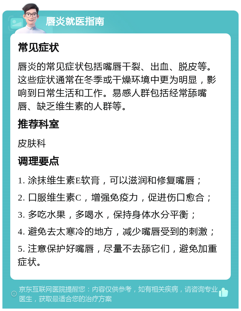 唇炎就医指南 常见症状 唇炎的常见症状包括嘴唇干裂、出血、脱皮等。这些症状通常在冬季或干燥环境中更为明显，影响到日常生活和工作。易感人群包括经常舔嘴唇、缺乏维生素的人群等。 推荐科室 皮肤科 调理要点 1. 涂抹维生素E软膏，可以滋润和修复嘴唇； 2. 口服维生素C，增强免疫力，促进伤口愈合； 3. 多吃水果，多喝水，保持身体水分平衡； 4. 避免去太寒冷的地方，减少嘴唇受到的刺激； 5. 注意保护好嘴唇，尽量不去舔它们，避免加重症状。