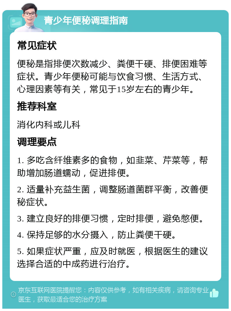 青少年便秘调理指南 常见症状 便秘是指排便次数减少、粪便干硬、排便困难等症状。青少年便秘可能与饮食习惯、生活方式、心理因素等有关，常见于15岁左右的青少年。 推荐科室 消化内科或儿科 调理要点 1. 多吃含纤维素多的食物，如韭菜、芹菜等，帮助增加肠道蠕动，促进排便。 2. 适量补充益生菌，调整肠道菌群平衡，改善便秘症状。 3. 建立良好的排便习惯，定时排便，避免憋便。 4. 保持足够的水分摄入，防止粪便干硬。 5. 如果症状严重，应及时就医，根据医生的建议选择合适的中成药进行治疗。