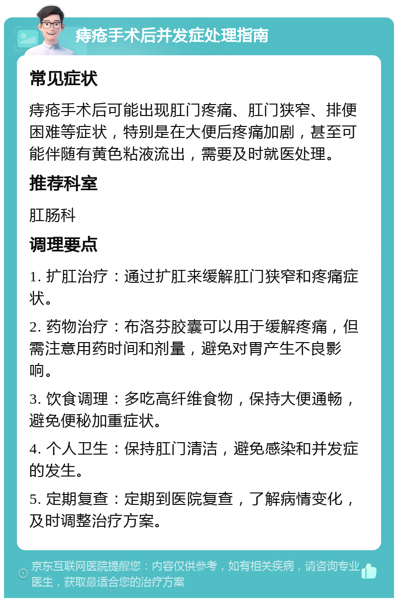 痔疮手术后并发症处理指南 常见症状 痔疮手术后可能出现肛门疼痛、肛门狭窄、排便困难等症状，特别是在大便后疼痛加剧，甚至可能伴随有黄色粘液流出，需要及时就医处理。 推荐科室 肛肠科 调理要点 1. 扩肛治疗：通过扩肛来缓解肛门狭窄和疼痛症状。 2. 药物治疗：布洛芬胶囊可以用于缓解疼痛，但需注意用药时间和剂量，避免对胃产生不良影响。 3. 饮食调理：多吃高纤维食物，保持大便通畅，避免便秘加重症状。 4. 个人卫生：保持肛门清洁，避免感染和并发症的发生。 5. 定期复查：定期到医院复查，了解病情变化，及时调整治疗方案。