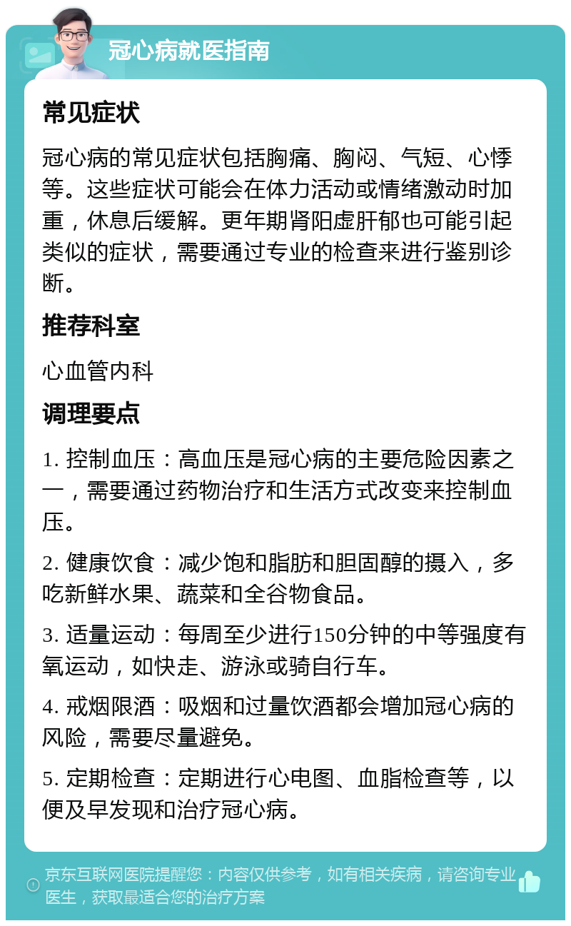 冠心病就医指南 常见症状 冠心病的常见症状包括胸痛、胸闷、气短、心悸等。这些症状可能会在体力活动或情绪激动时加重，休息后缓解。更年期肾阳虚肝郁也可能引起类似的症状，需要通过专业的检查来进行鉴别诊断。 推荐科室 心血管内科 调理要点 1. 控制血压：高血压是冠心病的主要危险因素之一，需要通过药物治疗和生活方式改变来控制血压。 2. 健康饮食：减少饱和脂肪和胆固醇的摄入，多吃新鲜水果、蔬菜和全谷物食品。 3. 适量运动：每周至少进行150分钟的中等强度有氧运动，如快走、游泳或骑自行车。 4. 戒烟限酒：吸烟和过量饮酒都会增加冠心病的风险，需要尽量避免。 5. 定期检查：定期进行心电图、血脂检查等，以便及早发现和治疗冠心病。