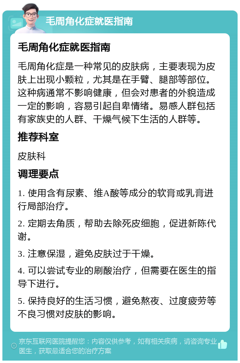 毛周角化症就医指南 毛周角化症就医指南 毛周角化症是一种常见的皮肤病，主要表现为皮肤上出现小颗粒，尤其是在手臂、腿部等部位。这种病通常不影响健康，但会对患者的外貌造成一定的影响，容易引起自卑情绪。易感人群包括有家族史的人群、干燥气候下生活的人群等。 推荐科室 皮肤科 调理要点 1. 使用含有尿素、维A酸等成分的软膏或乳膏进行局部治疗。 2. 定期去角质，帮助去除死皮细胞，促进新陈代谢。 3. 注意保湿，避免皮肤过于干燥。 4. 可以尝试专业的刷酸治疗，但需要在医生的指导下进行。 5. 保持良好的生活习惯，避免熬夜、过度疲劳等不良习惯对皮肤的影响。