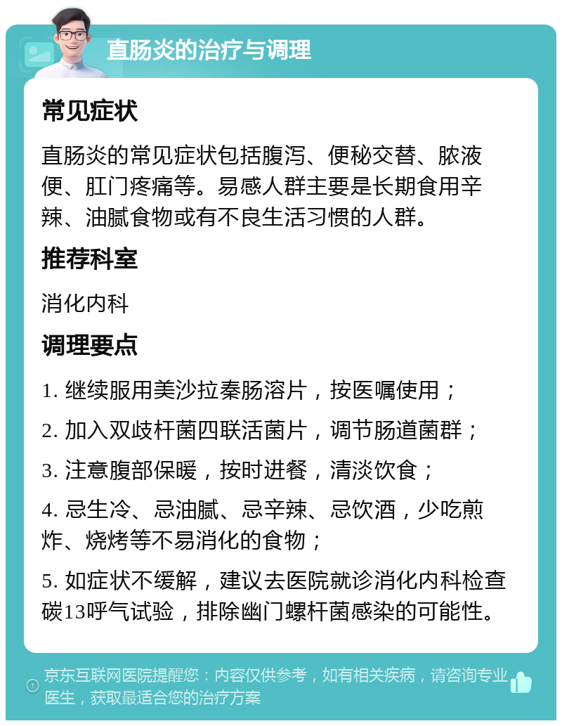 直肠炎的治疗与调理 常见症状 直肠炎的常见症状包括腹泻、便秘交替、脓液便、肛门疼痛等。易感人群主要是长期食用辛辣、油腻食物或有不良生活习惯的人群。 推荐科室 消化内科 调理要点 1. 继续服用美沙拉秦肠溶片，按医嘱使用； 2. 加入双歧杆菌四联活菌片，调节肠道菌群； 3. 注意腹部保暖，按时进餐，清淡饮食； 4. 忌生冷、忌油腻、忌辛辣、忌饮酒，少吃煎炸、烧烤等不易消化的食物； 5. 如症状不缓解，建议去医院就诊消化内科检查碳13呼气试验，排除幽门螺杆菌感染的可能性。