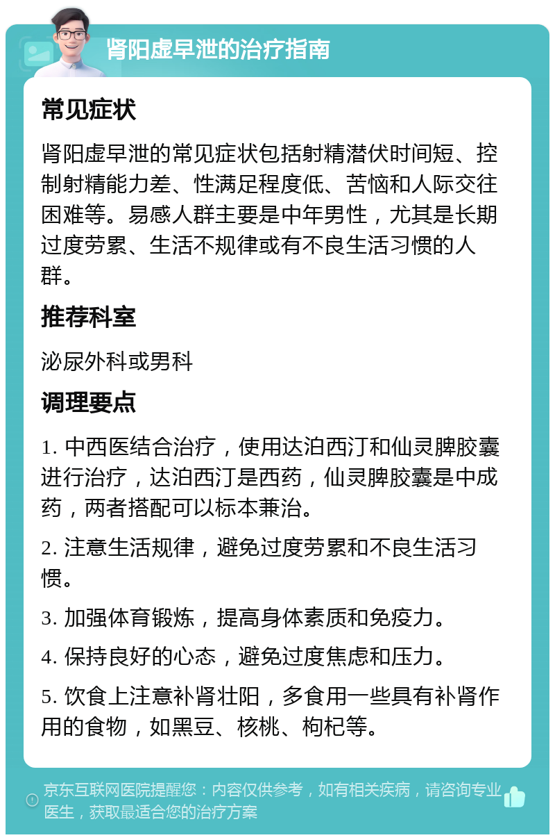 肾阳虚早泄的治疗指南 常见症状 肾阳虚早泄的常见症状包括射精潜伏时间短、控制射精能力差、性满足程度低、苦恼和人际交往困难等。易感人群主要是中年男性，尤其是长期过度劳累、生活不规律或有不良生活习惯的人群。 推荐科室 泌尿外科或男科 调理要点 1. 中西医结合治疗，使用达泊西汀和仙灵脾胶囊进行治疗，达泊西汀是西药，仙灵脾胶囊是中成药，两者搭配可以标本兼治。 2. 注意生活规律，避免过度劳累和不良生活习惯。 3. 加强体育锻炼，提高身体素质和免疫力。 4. 保持良好的心态，避免过度焦虑和压力。 5. 饮食上注意补肾壮阳，多食用一些具有补肾作用的食物，如黑豆、核桃、枸杞等。