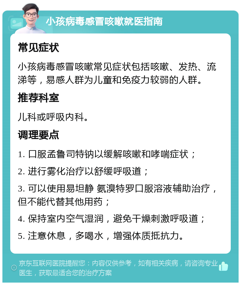 小孩病毒感冒咳嗽就医指南 常见症状 小孩病毒感冒咳嗽常见症状包括咳嗽、发热、流涕等，易感人群为儿童和免疫力较弱的人群。 推荐科室 儿科或呼吸内科。 调理要点 1. 口服孟鲁司特钠以缓解咳嗽和哮喘症状； 2. 进行雾化治疗以舒缓呼吸道； 3. 可以使用易坦静 氨溴特罗口服溶液辅助治疗，但不能代替其他用药； 4. 保持室内空气湿润，避免干燥刺激呼吸道； 5. 注意休息，多喝水，增强体质抵抗力。