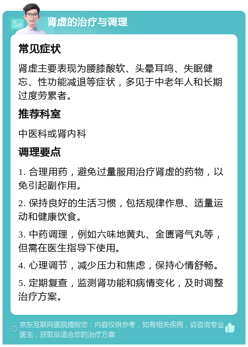 肾虚的治疗与调理 常见症状 肾虚主要表现为腰膝酸软、头晕耳鸣、失眠健忘、性功能减退等症状，多见于中老年人和长期过度劳累者。 推荐科室 中医科或肾内科 调理要点 1. 合理用药，避免过量服用治疗肾虚的药物，以免引起副作用。 2. 保持良好的生活习惯，包括规律作息、适量运动和健康饮食。 3. 中药调理，例如六味地黄丸、金匮肾气丸等，但需在医生指导下使用。 4. 心理调节，减少压力和焦虑，保持心情舒畅。 5. 定期复查，监测肾功能和病情变化，及时调整治疗方案。