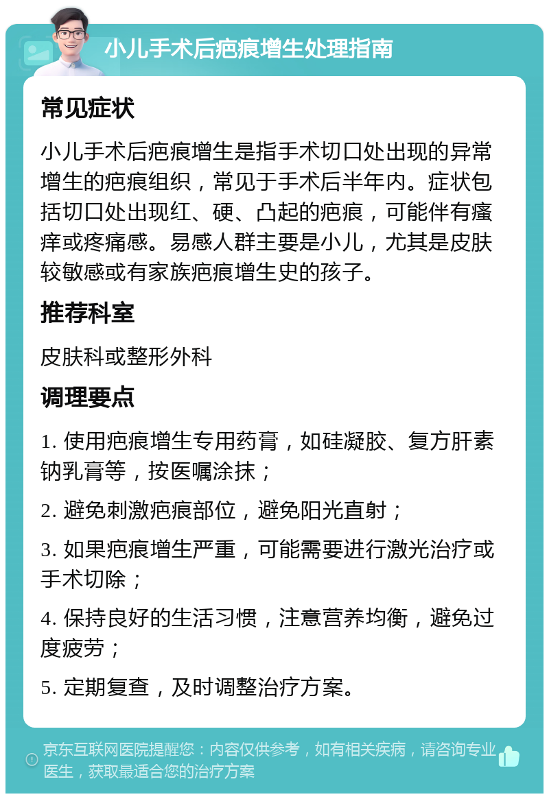 小儿手术后疤痕增生处理指南 常见症状 小儿手术后疤痕增生是指手术切口处出现的异常增生的疤痕组织，常见于手术后半年内。症状包括切口处出现红、硬、凸起的疤痕，可能伴有瘙痒或疼痛感。易感人群主要是小儿，尤其是皮肤较敏感或有家族疤痕增生史的孩子。 推荐科室 皮肤科或整形外科 调理要点 1. 使用疤痕增生专用药膏，如硅凝胶、复方肝素钠乳膏等，按医嘱涂抹； 2. 避免刺激疤痕部位，避免阳光直射； 3. 如果疤痕增生严重，可能需要进行激光治疗或手术切除； 4. 保持良好的生活习惯，注意营养均衡，避免过度疲劳； 5. 定期复查，及时调整治疗方案。