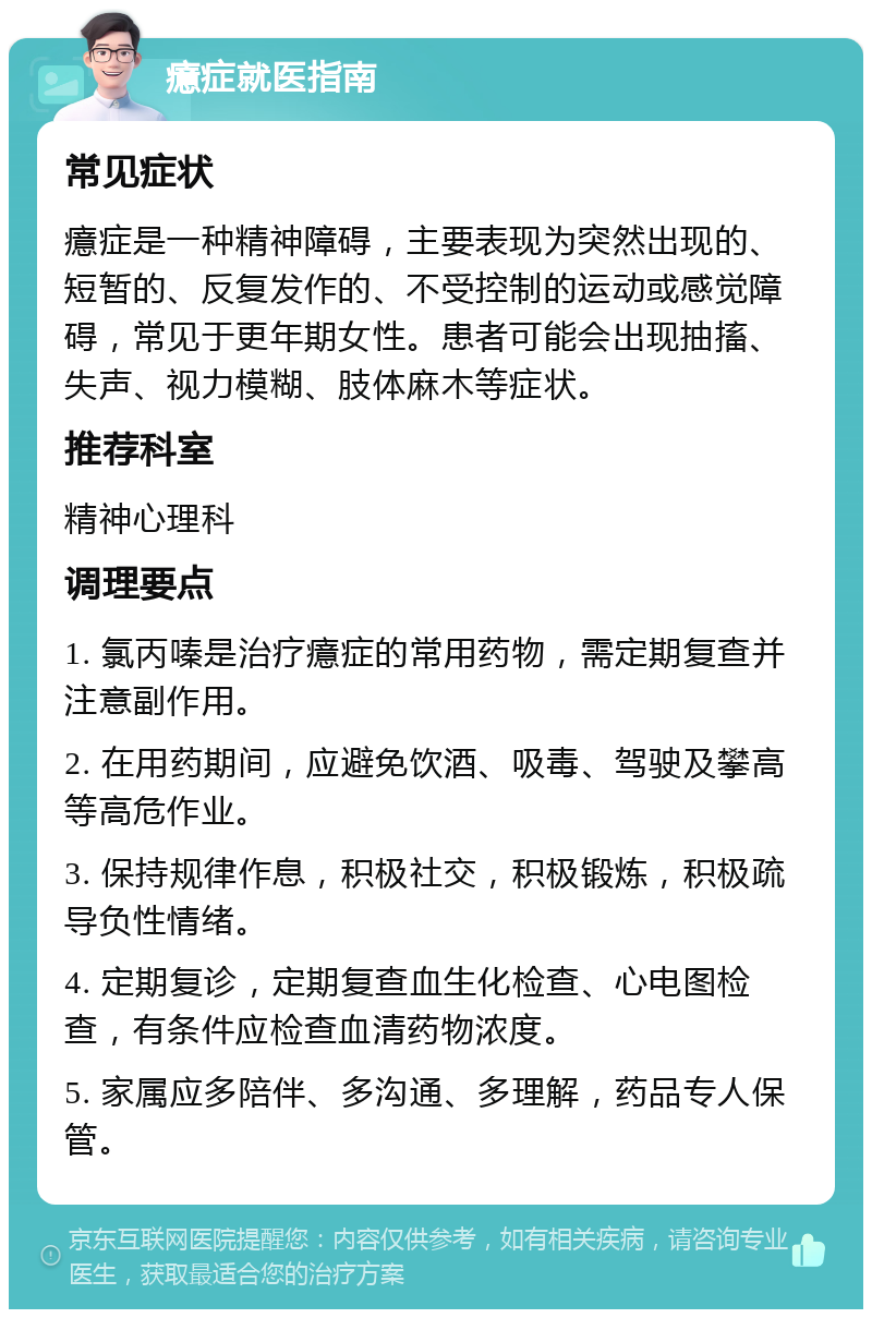 癔症就医指南 常见症状 癔症是一种精神障碍，主要表现为突然出现的、短暂的、反复发作的、不受控制的运动或感觉障碍，常见于更年期女性。患者可能会出现抽搐、失声、视力模糊、肢体麻木等症状。 推荐科室 精神心理科 调理要点 1. 氯丙嗪是治疗癔症的常用药物，需定期复查并注意副作用。 2. 在用药期间，应避免饮酒、吸毒、驾驶及攀高等高危作业。 3. 保持规律作息，积极社交，积极锻炼，积极疏导负性情绪。 4. 定期复诊，定期复查血生化检查、心电图检查，有条件应检查血清药物浓度。 5. 家属应多陪伴、多沟通、多理解，药品专人保管。