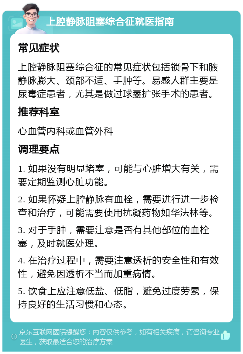 上腔静脉阻塞综合征就医指南 常见症状 上腔静脉阻塞综合征的常见症状包括锁骨下和腋静脉膨大、颈部不适、手肿等。易感人群主要是尿毒症患者，尤其是做过球囊扩张手术的患者。 推荐科室 心血管内科或血管外科 调理要点 1. 如果没有明显堵塞，可能与心脏增大有关，需要定期监测心脏功能。 2. 如果怀疑上腔静脉有血栓，需要进行进一步检查和治疗，可能需要使用抗凝药物如华法林等。 3. 对于手肿，需要注意是否有其他部位的血栓塞，及时就医处理。 4. 在治疗过程中，需要注意透析的安全性和有效性，避免因透析不当而加重病情。 5. 饮食上应注意低盐、低脂，避免过度劳累，保持良好的生活习惯和心态。