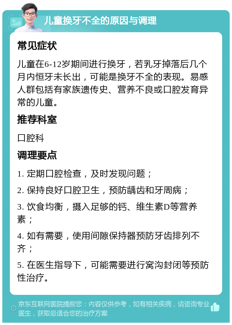 儿童换牙不全的原因与调理 常见症状 儿童在6-12岁期间进行换牙，若乳牙掉落后几个月内恒牙未长出，可能是换牙不全的表现。易感人群包括有家族遗传史、营养不良或口腔发育异常的儿童。 推荐科室 口腔科 调理要点 1. 定期口腔检查，及时发现问题； 2. 保持良好口腔卫生，预防龋齿和牙周病； 3. 饮食均衡，摄入足够的钙、维生素D等营养素； 4. 如有需要，使用间隙保持器预防牙齿排列不齐； 5. 在医生指导下，可能需要进行窝沟封闭等预防性治疗。