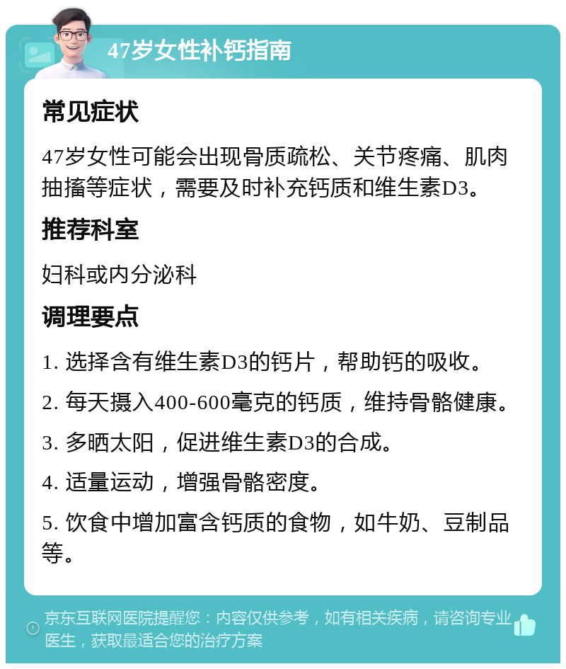 47岁女性补钙指南 常见症状 47岁女性可能会出现骨质疏松、关节疼痛、肌肉抽搐等症状，需要及时补充钙质和维生素D3。 推荐科室 妇科或内分泌科 调理要点 1. 选择含有维生素D3的钙片，帮助钙的吸收。 2. 每天摄入400-600毫克的钙质，维持骨骼健康。 3. 多晒太阳，促进维生素D3的合成。 4. 适量运动，增强骨骼密度。 5. 饮食中增加富含钙质的食物，如牛奶、豆制品等。