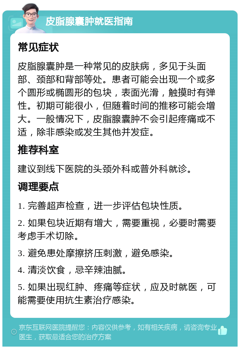 皮脂腺囊肿就医指南 常见症状 皮脂腺囊肿是一种常见的皮肤病，多见于头面部、颈部和背部等处。患者可能会出现一个或多个圆形或椭圆形的包块，表面光滑，触摸时有弹性。初期可能很小，但随着时间的推移可能会增大。一般情况下，皮脂腺囊肿不会引起疼痛或不适，除非感染或发生其他并发症。 推荐科室 建议到线下医院的头颈外科或普外科就诊。 调理要点 1. 完善超声检查，进一步评估包块性质。 2. 如果包块近期有增大，需要重视，必要时需要考虑手术切除。 3. 避免患处摩擦挤压刺激，避免感染。 4. 清淡饮食，忌辛辣油腻。 5. 如果出现红肿、疼痛等症状，应及时就医，可能需要使用抗生素治疗感染。